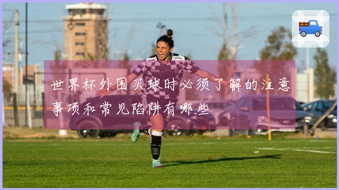 世界杯外围买球时必须了解的注意事项和常见陷阱有哪些