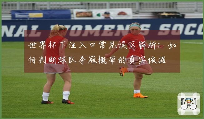 世界杯下注入口常见误区解析：如何判断球队夺冠概率的真实依据