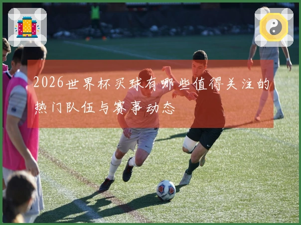 2026世界杯买球有哪些值得关注的热门队伍与赛事动态