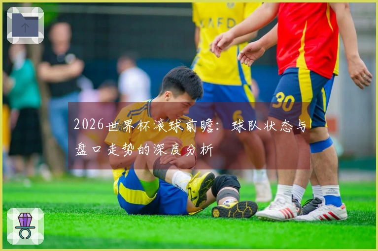 2026世界杯滚球前瞻：球队状态与盘口走势的深度分析