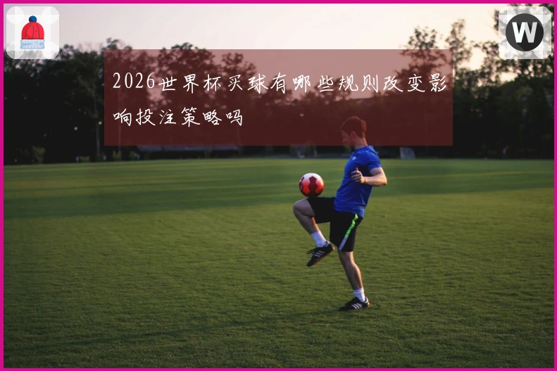 2026世界杯买球有哪些规则改变影响投注策略吗