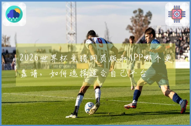 2026世界杯竞猜网页版和APP哪个更靠谱，如何选择适合自己平台