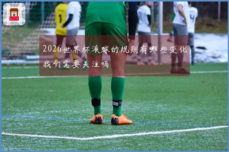 2026世界杯滚球的规则有哪些变化我们需要关注吗